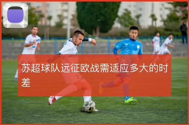苏超球队远征欧战需适应多大的时差