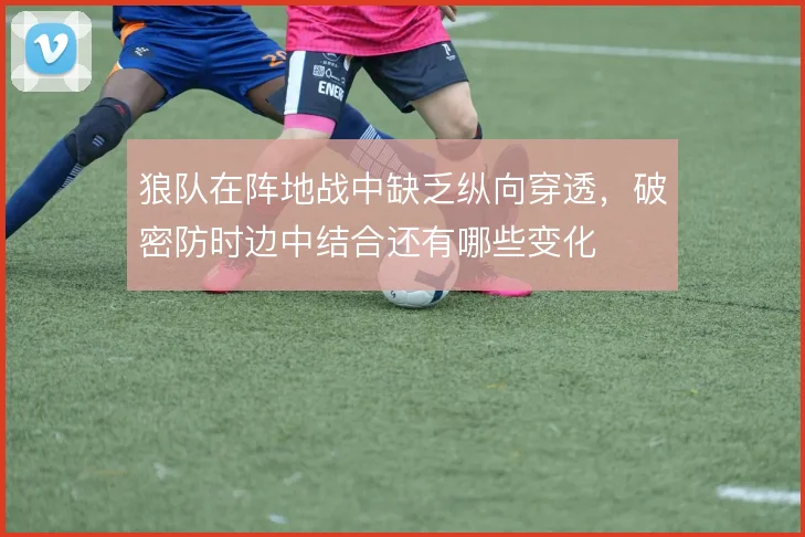 狼队在阵地战中缺乏纵向穿透,破密防时边中结合还有哪些变化