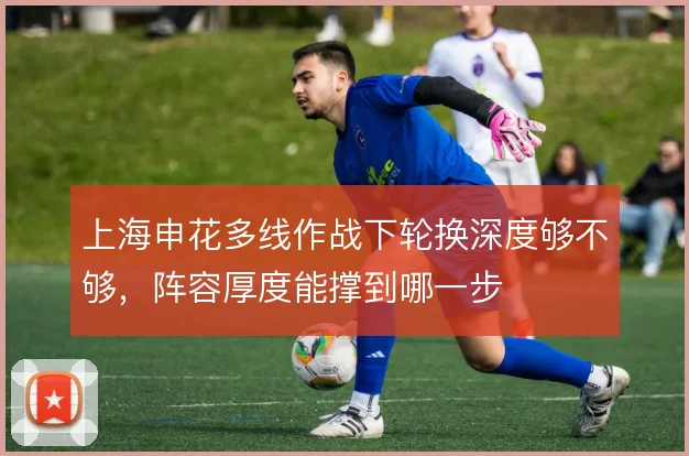 上海申花多线作战下轮换深度够不够，阵容厚度能撑到哪一步