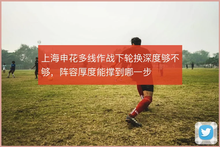 上海申花多线作战下轮换深度够不够，阵容厚度能撑到哪一步