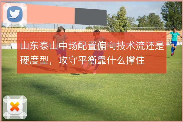 山东泰山中场配置偏向技术流还是硬度型,攻守平衡靠什么撑住